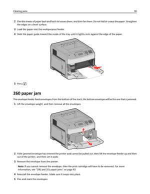 Page 902Flex the sheets of paper back and forth to loosen them, and then fan them. Do not fold or crease the paper. Straighten
the edges on a level surface.
3Load the paper into the multipurpose feeder.
4Slide the paper guide toward the inside of the tray until it lightly rests against the edge of the paper.
5Press .
260 paper jam
The envelope feeder feeds envelopes from the bottom of the stack; the bottom envelope will be the one that is jammed.
1Lift the envelope weight, and then remove all the envelopes.
2If...