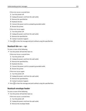 Page 155If the error occurs a second time:
1Turn the printer off.
2Unplug the power cord from the wall outlet.
3Remove the specified bin.
4Reattach the bin.
5Connect the power cord to a properly grounded outlet.
6Restart the printer.
If the error occurs again:
1Turn the printer off.
2Unplug the power cord from the wall outlet.
3Remove the specified bin.
4Contact Customer Support.
Press  to clear the message and print without using the specified bin.
Reattach bin  – 
Try one or more of the following:
Turn the...