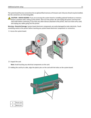 Page 21The system board has two connections for an optional flash memory or firmware card. Only one of each may be installed,
but the connectors are interchangeable.
CAUTION—SHOCK HAZARD: If you are accessing the system board or installing optional hardware or memory
devices sometime after setting up the printer, then turn the printer off, and unplug the power cord from the
wall outlet before continuing. If you have any other devices attached to the printer, then turn them off as well,
and unplug any cables...