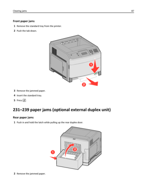 Page 87Front paper jams
1Remove the standard tray from the printer.
2Push the tab down.
1
2
3Remove the jammed paper.
4Insert the standard tray.
5Press .
231–239 paper jams (optional external duplex unit)
Rear paper jams
1Push in and hold the latch while pulling up the rear duplex door.
12
2Remove the jammed paper. Clearing jams87
Downloaded From ManualsPrinter.com Manuals 