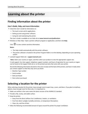 Page 11Learning about the printer
Finding information about the printer
Users Guide, Help, and more information
Check the Users Guide for information on:
–The touch screen and its applications.
–Setting up and using printer software.
–Caring for and maintaining the printer.
The Users Guide is available on our Web site at www.lexmark.com/publications.
Windows or Mac Help—Open a printer software program or application, and then click Help.
Click 
? to view context‑sensitive information.
Notes:
–The Help installs...