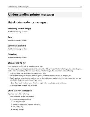 Page 144Understanding printer messages
List of status and error messages
Activating Menu Changes
Wait for the message to clear.
Busy
Wait for the message to clear.
Cancel not available
Wait for the message to clear.
Canceling
Wait for the message to clear.
Change  to 
 is a tray or feeder, and  is a paper size or type.
You can change the current paper source for the remainder of the print job. The formatted page will print on the paper
loaded in the selected tray. This may cause clipping of text or images. Try...