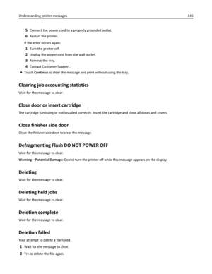 Page 1455Connect the power cord to a properly grounded outlet.
6Restart the printer.
If the error occurs again:
1Turn the printer off.
2Unplug the power cord from the wall outlet.
3Remove the tray.
4Contact Customer Support.
Touch Continue to clear the message and print without using the tray.
Clearing job accounting statistics
Wait for the message to clear.
Close door or insert cartridge
The cartridge is missing or not installed correctly. Insert the cartridge and close all doors and covers.
Close finisher side...
