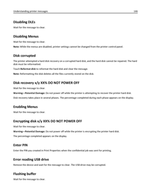 Page 146Disabling DLEs
Wait for the message to clear.
Disabling Menus
Wait for the message to clear.
Note: While the menus are disabled, printer settings cannot be changed from the printer control panel.
Disk corrupted
The printer attempted a hard disk recovery on a corrupted hard disk, and the hard disk cannot be repaired. The hard
disk must be reformatted.
Touch Reformat disk to reformat the hard disk and clear the message.
Note: Reformatting the disk deletes all the files currently stored on the disk.
Disk...