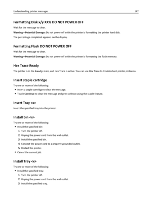 Page 147Formatting Disk x/y XX% DO NOT POWER OFF
Wait for the message to clear.
Warning—Potential Damage: Do not power off while the printer is formatting the printer hard disk.
The percentage completed appears on the display.
Formatting Flash DO NOT POWER OFF
Wait for the message to clear.
Warning—Potential Damage: Do not power off while the printer is formatting the flash memory.
Hex Trace Ready
The printer is in the Ready state, and Hex Trace is active. You can use Hex Trace to troubleshoot printer problems....
