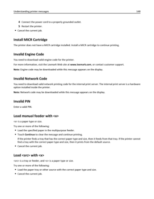 Page 1484Connect the power cord to a properly grounded outlet.
5Restart the printer.
Cancel the current job.
Install MICR Cartridge
The printer does not have a MICR cartridge installed. Install a MICR cartridge to continue printing.
Invalid Engine Code
You need to download valid engine code for the printer.
For more information, visit the Lexmark Web site at www.lexmark.com, or contact customer support.
Note: Engine code may be downloaded while this message appears on the display.
Invalid Network Code
You need...