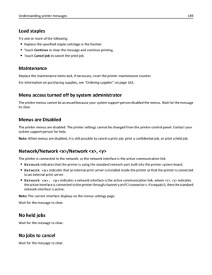 Page 149Load staples
Try one or more of the following:
Replace the specified staple cartridge in the finisher.
Touch Continue to clear the message and continue printing.
Touch Cancel job to cancel the print job.
Maintenance
Replace the maintenance items and, if necessary, reset the printer maintenance counter.
For information on purchasing supplies, see “Ordering supplies” on page 163.
Menu access turned off by system administrator
The printer menus cannot be accessed because your system support person disabled...