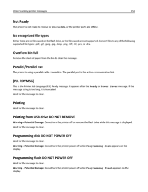 Page 150Not Ready
The printer is not ready to receive or process data, or the printer ports are offline.
No recognized file types
Either there are no files saved on the flash drive, or the files saved are not supported. Convert files to any of the following
supported file types: .pdf, .gif, .jpeg, .jpg, .bmp, .png, .tiff, .tif, .pcx, or .dcx.
Overflow bin full
Remove the stack of paper from the bin to clear the message.
Parallel/Parallel 
The printer is using a parallel cable connection. The parallel port is the...