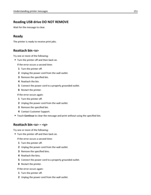 Page 151Reading USB drive DO NOT REMOVE
Wait for the message to clear.
Ready
The printer is ready to receive print jobs.
Reattach bin 
Try one or more of the following:
Turn the printer off and then back on.
If the error occurs a second time:
1Turn the printer off.
2Unplug the power cord from the wall outlet.
3Remove the specified bin.
4Reattach the bin.
5Connect the power cord to a properly grounded outlet.
6Restart the printer.
If the error occurs again:
1Turn the printer off.
2Unplug the power cord from the...