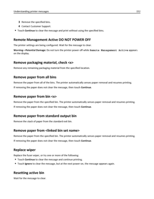 Page 1523Remove the specified bins.
4Contact Customer Support.
Touch Continue to clear the message and print without using the specified bins.
Remote Management Active DO NOT POWER OFF
The printer settings are being configured. Wait for the message to clear.
Warning—Potential Damage: Do not turn the printer power off while Remote Management Active appears
on the display.
Remove packaging material, check 
Remove any remaining packaging material from the specified location.
Remove paper from all bins
Remove the...