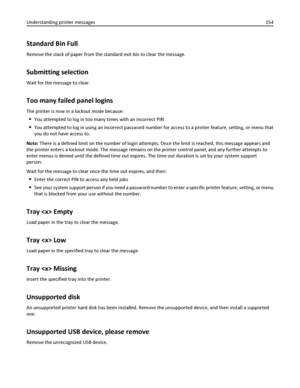 Page 154Standard Bin Full
Remove the stack of paper from the standard exit bin to clear the message.
Submitting selection
Wait for the message to clear.
Too many failed panel logins
The printer is now in a lockout mode because:
You attempted to log in too many times with an incorrect PIN
You attempted to log in using an incorrect password number for access to a printer feature, setting, or menu that
you do not have access to.
Note: There is a defined limit on the number of login attempts. Once the limit is...