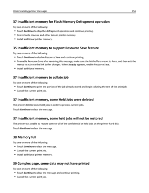 Page 15637 Insufficient memory for Flash Memory Defragment operation
Try one or more of the following:
Touch Continue to stop the defragment operation and continue printing.
Delete fonts, macros, and other data in printer memory.
Install additional printer memory.
35 Insufficient memory to support Resource Save feature
Try one or more of the following:
Touch Continue to disable Resource Save and continue printing.
To enable Resource Save after receiving this message, make sure the link buffers are set to Auto,...