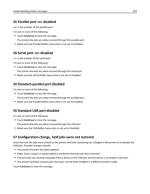Page 15956 Parallel port  disabled
 is the number of the parallel port.
Try one or more of the following:
Touch Continue to clear the message.
The printer discards any data received through the parallel port.
Make sure the Parallel Buffer menu item is not set to Disabled.
56 Serial port  disabled
 is the number of the serial port.
Try one or more of the following:
Touch Continue to clear the message.
The printer discards any data received through the serial port.
Make sure the Serial Buffer menu item is not set...