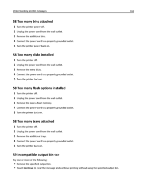 Page 16058 Too many bins attached
1Turn the printer power off.
2Unplug the power cord from the wall outlet.
3Remove the additional bins.
4Connect the power cord to a properly grounded outlet.
5Turn the printer power back on.
58 Too many disks installed
1Turn the printer off.
2Unplug the power cord from the wall outlet.
3Remove the extra disks.
4Connect the power cord to a properly grounded outlet.
5Turn the printer back on.
58 Too many flash options installed
1Turn the printer off.
2Unplug the power cord from...