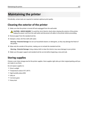 Page 162Maintaining the printer
Periodically, certain tasks are required to maintain optimum print quality.
Cleaning the exterior of the printer
1Make sure that the printer is turned off and unplugged from the wall outlet.
CAUTION—SHOCK HAZARD: To avoid the risk of electric shock when cleaning the exterior of the printer,
unplug the power cord from the wall outlet and disconnect all cables to the printer before proceeding.
2Remove paper from the standard exit bin.
3Dampen a clean, lint‑free cloth with water....