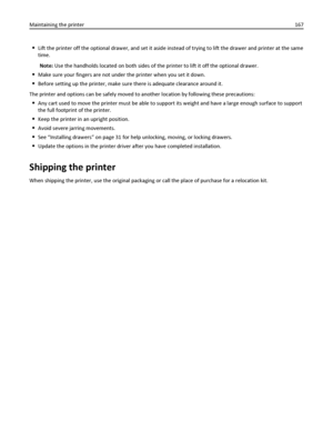 Page 167Lift the printer off the optional drawer, and set it aside instead of trying to lift the drawer and printer at the same
time.
Note: Use the handholds located on both sides of the printer to lift it off the optional drawer.
Make sure your fingers are not under the printer when you set it down.
Before setting up the printer, make sure there is adequate clearance around it.
The printer and options can be safely moved to another location by following these precautions:
Any cart used to move the printer must...