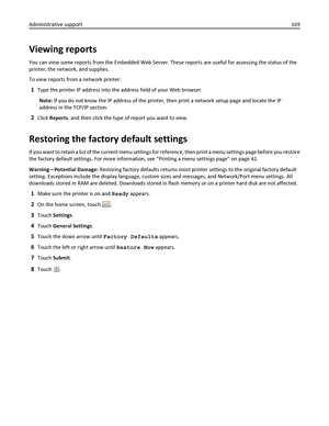 Page 169Viewing reports
You can view some reports from the Embedded Web Server. These reports are useful for assessing the status of the
printer, the network, and supplies.
To view reports from a network printer:
1Type the printer IP address into the address field of your Web browser.
Note: If you do not know the IP address of the printer, then print a network setup page and locate the IP
address in the TCP/IP section.
2Click Reports, and then click the type of report you want to view.
Restoring the factory...