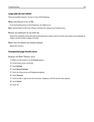 Page 174Large jobs do not collate
These are possible solutions. Try one or more of the following:
MAKE SURE COLLATE IS SET TO ON
From the Finishing menu or Print Properties, set Collate to On.
Note: Setting Collate to Off in the software overrides the setting in the Finishing menu.
REDUCE THE COMPLEXITY OF THE PRINT JOB
Reduce the complexity of the print job by eliminating the number and size of fonts, the number and complexity of
images, and the number of pages in the job.
MAKE SURE THE PRINTER HAS ENOUGH...