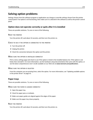 Page 175Solving option problems
Settings chosen from the software program or application can change or override settings chosen from the printer
control panel. If an option is not functioning, then make sure it is selected in the software as well as the printer control
panel.
Option does not operate correctly or quits after it is installed
These are possible solutions. Try one or more of the following:
RESET THE PRINTER
Turn the printer off, wait about 10 seconds, and then turn the printer on.
CHECK TO SEE IF...