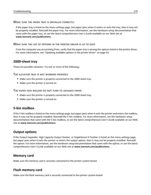 Page 176MAKE SURE THE PAPER TRAY IS INSTALLED CORRECTLY
If the paper tray is listed on the menu settings page, but paper jams when it enters or exits the tray, then it may not
be properly installed. Reinstall the paper tray. For more information, see the hardware setup documentation that
came with the paper tray, or see the latest comprehensive Users Guide available on our Web site at
www.lexmark.com/publications.
MAKE SURE THE LIST OF OPTIONS IN THE PRINTER DRIVER IS UP TO DATE
From the computer you are...