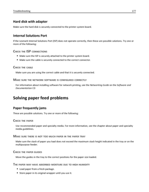 Page 177Hard disk with adapter
Make sure the hard disk is securely connected to the printer system board.
Internal Solutions Port
If the Lexmark Internal Solutions Port (ISP) does not operate correctly, then these are possible solutions. Try one or
more of the following:
CHECK THE ISP CONNECTIONS
Make sure the ISP is securely attached to the printer system board.
Make sure the cable is securely connected to the correct connector.
CHECK THE CABLE
Make sure you are using the correct cable and that it is securely...