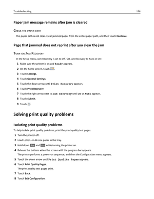 Page 178Paper jam message remains after jam is cleared
C
HECK THE PAPER PATH
The paper path is not clear. Clear jammed paper from the entire paper path, and then touch Continue.
Page that jammed does not reprint after you clear the jam
T
URN ON JAM RECOVERY
In the Setup menu, Jam Recovery is set to Off. Set Jam Recovery to Auto or On:
1Make sure the printer is on and Ready appears.
2On the home screen, touch .
3Touch Settings.
4Touch General Settings.
5Touch the down arrow until Print Recovery appears.
6Touch...