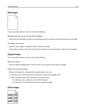 Page 179Blank pages
These are possible solutions. Try one or more of the following:
PACKING MATERIAL MAY BE ON THE PRINT CARTRIDGE
Remove the print cartridge and make sure the packing material is properly removed. Reinstall the print cartridge.
THE TONER MAY BE LOW
When 88 Cartridge low appears, order a new print cartridge.
If the problem continues, the printer may need to be serviced. For more information, contact Customer Support.
Clipped images
These are possible solutions. Try one or more of the following:...