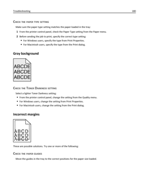 Page 180CHECK THE PAPER TYPE SETTING
Make sure the paper type setting matches the paper loaded in the tray:
1From the printer control panel, check the Paper Type setting from the Paper menu.
2Before sending the job to print, specify the correct type setting:
For Windows users, specify the type from Print Properties.
For Macintosh users, specify the type from the Print dialog.
Gray background
ABCDE
ABCDE ABCDE
CHECK THE TONER DARKNESS SETTING
Select a lighter Toner Darkness setting:
From the printer control...