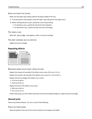 Page 184CHECK THE PAPER TYPE SETTING
Make sure the paper type setting matches the paper loaded in the tray:
1From the printer control panel, check the Paper Type setting from the Paper menu.
2Before sending the job to print, specify the correct type setting:
For Windows users, specify the type from Print Properties.
For Macintosh users, specify the type from the Print dialog.
THE TONER IS LOW
When 88 Cartridge Low appears, order a new print cartridge.
THE PRINT CARTRIDGE MAY BE DEFECTIVE
Replace the print...