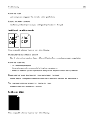 Page 185CHECK THE PAPER
Make sure you are using paper that meets the printer specifications.
REPLACE THE PRINT CARTRIDGE
Install a new print cartridge in case your existing cartridge has become damaged.
Solid black or white streaks
ABC
DEFABC
DEF
These are possible solutions. Try one or more of the following:
MAKE SURE THE FILL PATTERN IS CORRECT
If the fill pattern is incorrect, then choose a different fill pattern from your software program or application.
CHECK THE PAPER TYPE
Try a different type of paper....