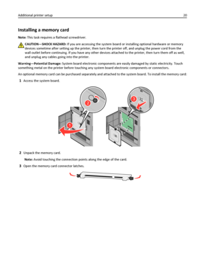 Page 20Installing a memory card
Note: This task requires a flathead screwdriver.
CAUTION—SHOCK HAZARD: If you are accessing the system board or installing optional hardware or memory
devices sometime after setting up the printer, then turn the printer off, and unplug the power cord from the
wall outlet before continuing. If you have any other devices attached to the printer, then turn them off as well,
and unplug any cables going into the printer.
Warning—Potential Damage: System board electronic components are...