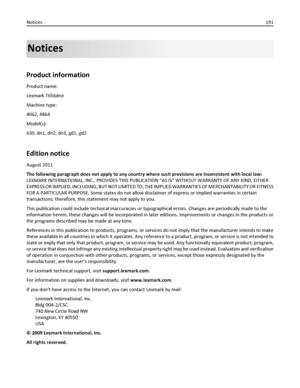 Page 191Notices
Product information
Product name:
Lexmark T656dne
Machine type:
4062, 4864
Model(s):
630, dn1, dn2, dn3, gd1, gd2
Edition notice
August 2011
The following paragraph does not apply to any country where such provisions are inconsistent with local law:
LEXMARK INTERNATIONAL, INC., PROVIDES THIS PUBLICATION “AS IS” WITHOUT WARRANTY OF ANY KIND, EITHER
EXPRESS OR IMPLIED, INCLUDING, BUT NOT LIMITED TO, THE IMPLIED WARRANTIES OF MERCHANTABILITY OR FITNESS
FOR A PARTICULAR PURPOSE. Some states do not...