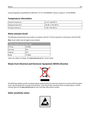 Page 193Lexmark Regulatory Type/Model LEX-M04-001; FCC ID: IYLLEXM04001; Industry Canada IC: 2376A-M04001
Temperature information
Ambient temperature 15–32° C (60–90° F)
Shipping temperature‑40–60° C (‑40–140° F)
Storage temperature 1–60° C (34–140° F)
Noise emission levels
The following measurements were made in accordance with ISO 7779 and reported in conformance with ISO 9296.
Note: Some modes may not apply to your product.
1-meter average sound pressure, dBA
Printing 56 dB(A)
Scanning N/A
Copying N/A
Ready...