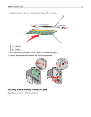 Page 214Align the notches on the memory card with the ridges on the connector.
2
1
1Notches
2Ridges
5Push the memory card straight into the connector until it snaps into place.
6Replace the system board cover and close the system board door.
2
3
1
Installing a flash memory or firmware card
Note: This task requires a flathead screwdriver. Additional printer setup21
Downloaded From ManualsPrinter.com Manuals 