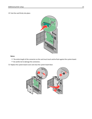 Page 234Push the card firmly into place.
Notes:
The entire length of the connector on the card must touch and be flush against the system board.
Be careful not to damage the connectors.
5Replace the system board cover and close the system board door.
2
3
1
Additional printer setup23
Downloaded From ManualsPrinter.com Manuals 