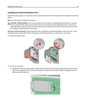 Page 24Installing an Internal Solutions Port
The system board supports one optional Lexmark Internal Solutions Port (ISP). Install an ISP for additional connectivity
options.
Note: This task requires a flathead screwdriver.
CAUTION—SHOCK HAZARD: If you are accessing the system board or installing optional hardware or memory
devices sometime after setting up the printer, then turn the printer off, and unplug the power cord from the
wall outlet before continuing. If you have any other devices attached to the...