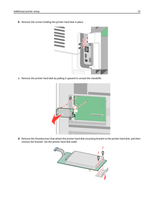 Page 25bRemove the screws holding the printer hard disk in place.
cRemove the printer hard disk by pulling it upward to unseat the standoffs.
dRemove the thumbscrews that attach the printer hard disk mounting bracket to the printer hard disk, and then
remove the bracket. Set the printer hard disk aside.
Additional printer setup25
Downloaded From ManualsPrinter.com Manuals 