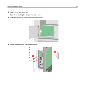 Page 263Unpack the ISP and plastic tee.
Note: Avoid touching the components on the card.
4Locate the appropriate connector on the system board.
5Remove the metal cover from the ISP opening.
2
1
Additional printer setup26
Downloaded From ManualsPrinter.com Manuals 