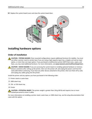 Page 3014Replace the system board cover and close the system board door.
2
3
1
Installing hardware options
Order of installation
CAUTION—TIPPING HAZARD: Floor-mounted configurations require additional furniture for stability. You must
use either a printer stand or printer base if you are using a high-capacity input tray, a duplex unit and an input
option, or more than one input option. If you purchased a multifunction printer (MFP) that scans, copies, and
faxes, you may need additional furniture. For more...