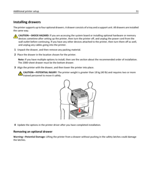 Page 31Installing drawers
The printer supports up to four optional drawers. A drawer consists of a tray and a support unit. All drawers are installed
the same way.
CAUTION—SHOCK HAZARD: If you are accessing the system board or installing optional hardware or memory
devices sometime after setting up the printer, then turn the printer off, and unplug the power cord from the
wall outlet before continuing. If you have any other devices attached to the printer, then turn them off as well,
and unplug any cables going...