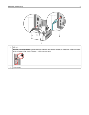 Page 331
2
1USB port
Warning—Potential Damage: Do not touch the USB cable, any network adapter, or the printer in the area shown
while actively printing. A loss of data or a malfunction can occur.
2Ethernet port
Additional printer setup33
Downloaded From ManualsPrinter.com Manuals 