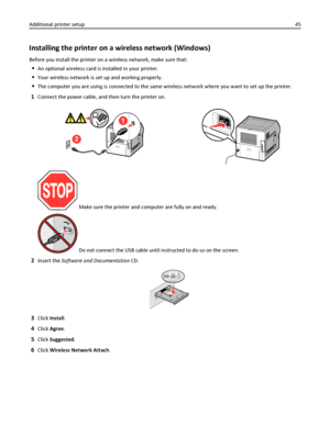 Page 45Installing the printer on a wireless network (Windows)
Before you install the printer on a wireless network, make sure that:
An optional wireless card is installed in your printer.
Your wireless network is set up and working properly.
The computer you are using is connected to the same wireless network where you want to set up the printer.
1Connect the power cable, and then turn the printer on.
2
2
 Make sure the printer and computer are fully on and ready.
 Do not connect the USB cable until instructed...