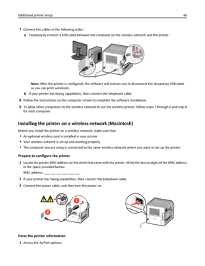 Page 467Connect the cables in the following order:
aTemporarily connect a USB cable between the computer on the wireless network and the printer.
Note: After the printer is configured, the software will instruct you to disconnect the temporary USB cable
so you can print wirelessly.
bIf your printer has faxing capabilities, then connect the telephone cable.
8Follow the instructions on the computer screen to complete the software installation.
9To allow other computers on the wireless network to use the wireless...