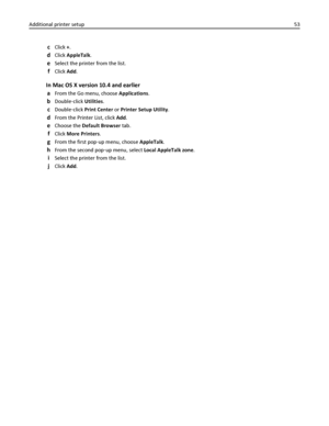 Page 53cClick +.
dClick AppleTalk.
eSelect the printer from the list.
fClick Add.
In Mac OS X version 10.4 and earlier
a
From the Go menu, choose Applications.
bDouble‑click Utilities.
cDouble‑click Print Center or Printer Setup Utility.
dFrom the Printer List, click Add.
eChoose the Default Browser tab.
fClick More Printers.
gFrom the first pop‑up menu, choose AppleTalk.
hFrom the second pop‑up menu, select Local AppleTalk zone.
iSelect the printer from the list.
jClick Add. Additional printer setup53...