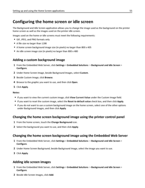 Page 55Configuring the home screen or idle screen
The Background and Idle Screen application allows you to change the image used as the background on the printer
home screen as well as the images used on the printer idle screen.
Images used on the home or idle screens must meet the following requirements:
GIF, JPEG, and PNG formats only
A file size no larger than 128K
A home screen background image size (in pixels) no larger than 800 x 405
An idle screen image size (in pixels) no larger than 800 x 480
Adding a...