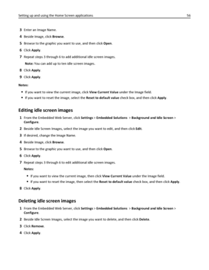 Page 563Enter an Image Name.
4Beside Image, click Browse.
5Browse to the graphic you want to use, and then click Open.
6Click Apply.
7Repeat steps 3 through 6 to add additional idle screen images.
Note: You can add up to ten idle screen images.
8Click Apply.
9Click Apply.
Notes:
If you want to view the current image, click View Current Value under the Image field.
If you want to reset the image, select the Reset to default value check box, and then click Apply.
Editing idle screen images
1From the Embedded Web...