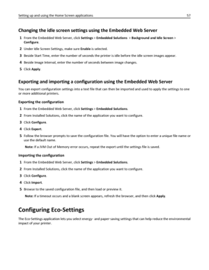 Page 57Changing the idle screen settings using the Embedded Web Server
1From the Embedded Web Server, click Settings > Embedded Solutions  > Background and Idle Screen >
Configure.
2Under Idle Screen Settings, make sure Enable is selected.
3Beside Start Time, enter the number of seconds the printer is idle before the idle screen images appear.
4Beside Image Interval, enter the number of seconds between image changes.
5Click Apply.
Exporting and importing a configuration using the Embedded Web Server
You can...