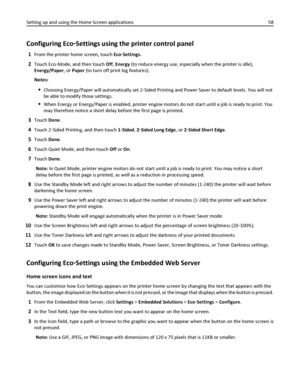 Page 58Configuring Eco‑Settings using the printer control panel
1From the printer home screen, touch Eco‑Settings.
2Touch Eco‑Mode, and then touch Off, Energy (to reduce energy use, especially when the printer is idle),
Energy/Paper, or Paper (to turn off print log features).
Notes:
Choosing Energy/Paper will automatically set 2‑Sided Printing and Power Saver to default levels. You will not
be able to modify those settings.
When Energy or Energy/Paper is enabled, printer engine motors do not start until a job...