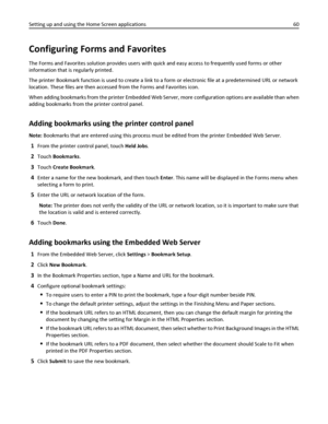 Page 60Configuring Forms and Favorites
The Forms and Favorites solution provides users with quick and easy access to frequently used forms or other
information that is regularly printed.
The printer Bookmark function is used to create a link to a form or electronic file at a predetermined URL or network
location. These files are then accessed from the Forms and Favorites icon.
When adding bookmarks from the printer Embedded Web Server, more configuration options are available than when
adding bookmarks from the...