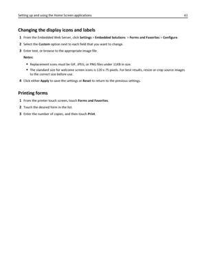 Page 61Changing the display icons and labels
1From the Embedded Web Server, click Settings > Embedded Solutions  > Forms and Favorites > Configure.
2Select the Custom option next to each field that you want to change.
3Enter text, or browse to the appropriate image file.
Notes:
Replacement icons must be GIF, JPEG, or PNG files under 11KB in size.
The standard size for welcome screen icons is 120 x 75 pixels. For best results, resize or crop source images
to the correct size before use.
4Click either Apply to...